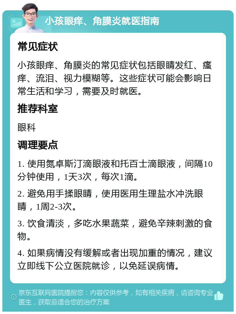 小孩眼痒、角膜炎就医指南 常见症状 小孩眼痒、角膜炎的常见症状包括眼睛发红、瘙痒、流泪、视力模糊等。这些症状可能会影响日常生活和学习，需要及时就医。 推荐科室 眼科 调理要点 1. 使用氮卓斯汀滴眼液和托百士滴眼液，间隔10分钟使用，1天3次，每次1滴。 2. 避免用手揉眼睛，使用医用生理盐水冲洗眼睛，1周2-3次。 3. 饮食清淡，多吃水果蔬菜，避免辛辣刺激的食物。 4. 如果病情没有缓解或者出现加重的情况，建议立即线下公立医院就诊，以免延误病情。