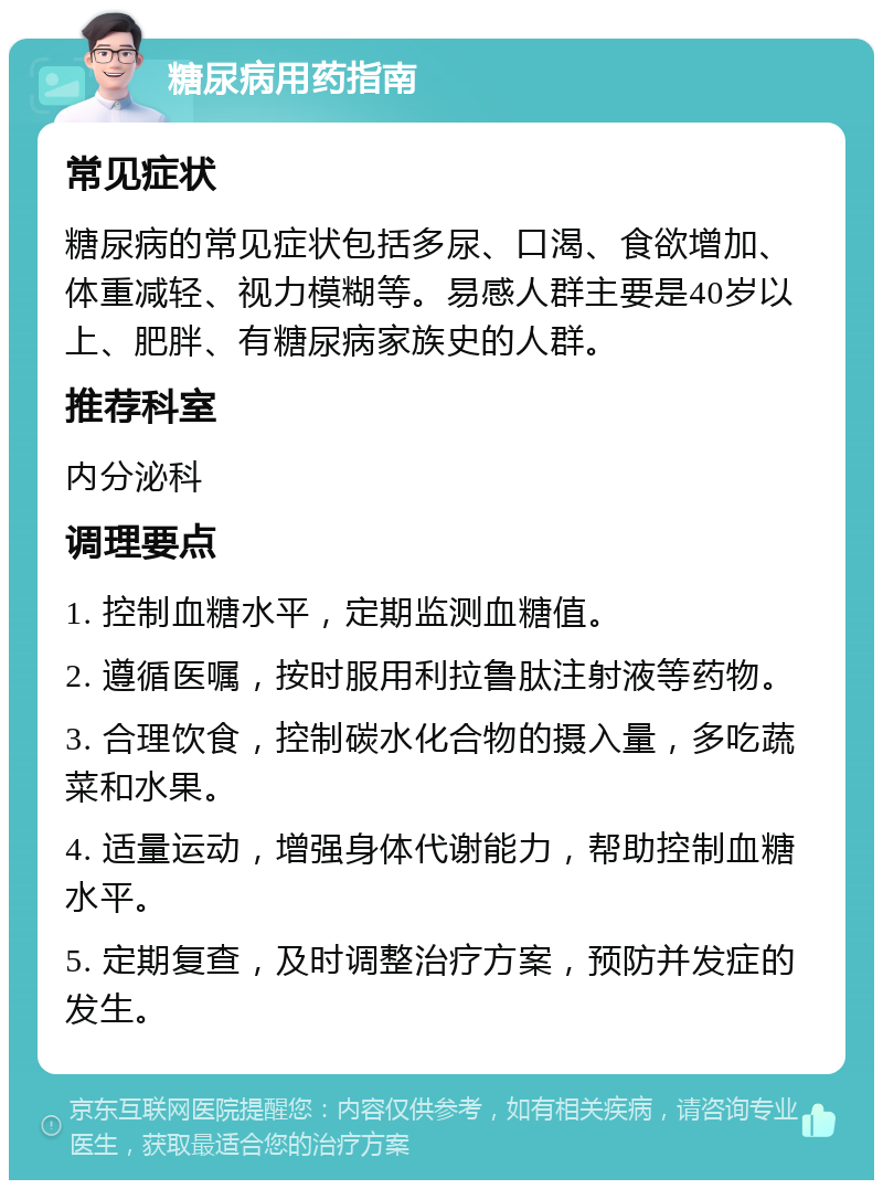 糖尿病用药指南 常见症状 糖尿病的常见症状包括多尿、口渴、食欲增加、体重减轻、视力模糊等。易感人群主要是40岁以上、肥胖、有糖尿病家族史的人群。 推荐科室 内分泌科 调理要点 1. 控制血糖水平，定期监测血糖值。 2. 遵循医嘱，按时服用利拉鲁肽注射液等药物。 3. 合理饮食，控制碳水化合物的摄入量，多吃蔬菜和水果。 4. 适量运动，增强身体代谢能力，帮助控制血糖水平。 5. 定期复查，及时调整治疗方案，预防并发症的发生。