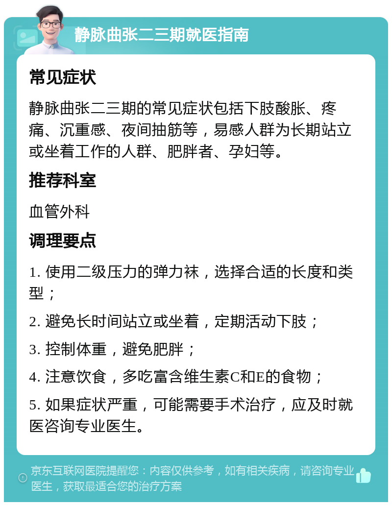 静脉曲张二三期就医指南 常见症状 静脉曲张二三期的常见症状包括下肢酸胀、疼痛、沉重感、夜间抽筋等，易感人群为长期站立或坐着工作的人群、肥胖者、孕妇等。 推荐科室 血管外科 调理要点 1. 使用二级压力的弹力袜，选择合适的长度和类型； 2. 避免长时间站立或坐着，定期活动下肢； 3. 控制体重，避免肥胖； 4. 注意饮食，多吃富含维生素C和E的食物； 5. 如果症状严重，可能需要手术治疗，应及时就医咨询专业医生。