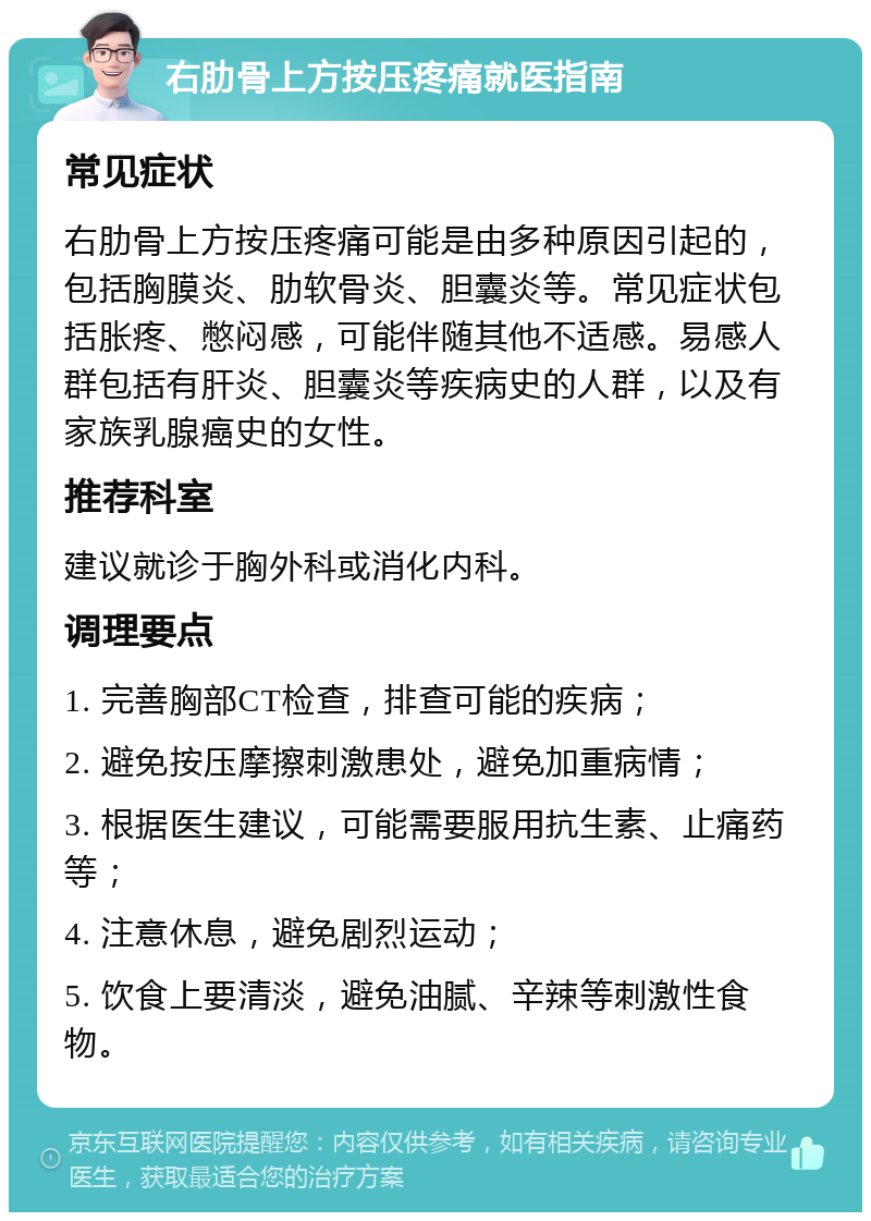 右肋骨上方按压疼痛就医指南 常见症状 右肋骨上方按压疼痛可能是由多种原因引起的，包括胸膜炎、肋软骨炎、胆囊炎等。常见症状包括胀疼、憋闷感，可能伴随其他不适感。易感人群包括有肝炎、胆囊炎等疾病史的人群，以及有家族乳腺癌史的女性。 推荐科室 建议就诊于胸外科或消化内科。 调理要点 1. 完善胸部CT检查，排查可能的疾病； 2. 避免按压摩擦刺激患处，避免加重病情； 3. 根据医生建议，可能需要服用抗生素、止痛药等； 4. 注意休息，避免剧烈运动； 5. 饮食上要清淡，避免油腻、辛辣等刺激性食物。