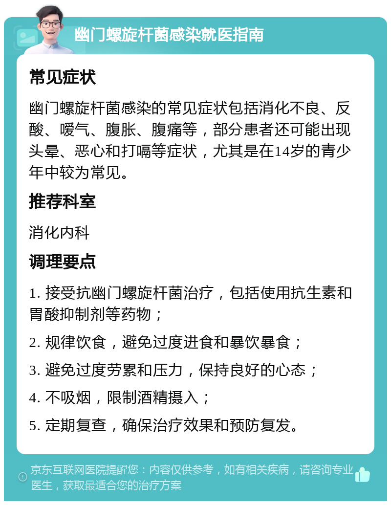 幽门螺旋杆菌感染就医指南 常见症状 幽门螺旋杆菌感染的常见症状包括消化不良、反酸、嗳气、腹胀、腹痛等，部分患者还可能出现头晕、恶心和打嗝等症状，尤其是在14岁的青少年中较为常见。 推荐科室 消化内科 调理要点 1. 接受抗幽门螺旋杆菌治疗，包括使用抗生素和胃酸抑制剂等药物； 2. 规律饮食，避免过度进食和暴饮暴食； 3. 避免过度劳累和压力，保持良好的心态； 4. 不吸烟，限制酒精摄入； 5. 定期复查，确保治疗效果和预防复发。