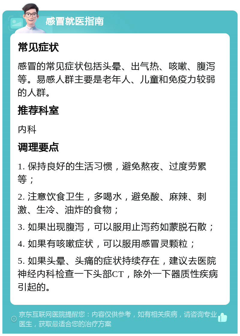 感冒就医指南 常见症状 感冒的常见症状包括头晕、出气热、咳嗽、腹泻等。易感人群主要是老年人、儿童和免疫力较弱的人群。 推荐科室 内科 调理要点 1. 保持良好的生活习惯，避免熬夜、过度劳累等； 2. 注意饮食卫生，多喝水，避免酸、麻辣、刺激、生冷、油炸的食物； 3. 如果出现腹泻，可以服用止泻药如蒙脱石散； 4. 如果有咳嗽症状，可以服用感冒灵颗粒； 5. 如果头晕、头痛的症状持续存在，建议去医院神经内科检查一下头部CT，除外一下器质性疾病引起的。