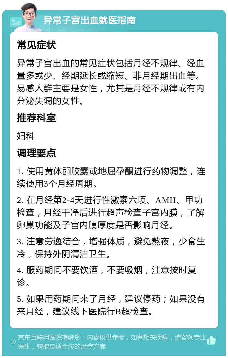 异常子宫出血就医指南 常见症状 异常子宫出血的常见症状包括月经不规律、经血量多或少、经期延长或缩短、非月经期出血等。易感人群主要是女性，尤其是月经不规律或有内分泌失调的女性。 推荐科室 妇科 调理要点 1. 使用黄体酮胶囊或地屈孕酮进行药物调整，连续使用3个月经周期。 2. 在月经第2-4天进行性激素六项、AMH、甲功检查，月经干净后进行超声检查子宫内膜，了解卵巢功能及子宫内膜厚度是否影响月经。 3. 注意劳逸结合，增强体质，避免熬夜，少食生冷，保持外阴清洁卫生。 4. 服药期间不要饮酒，不要吸烟，注意按时复诊。 5. 如果用药期间来了月经，建议停药；如果没有来月经，建议线下医院行B超检查。