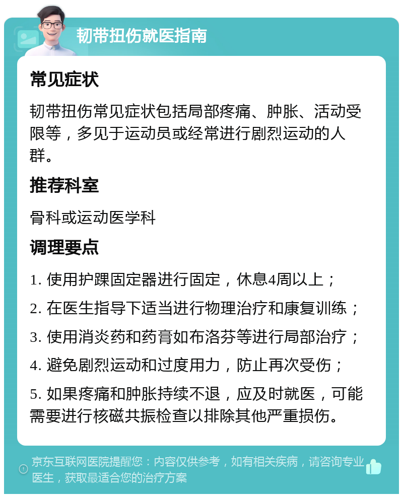 韧带扭伤就医指南 常见症状 韧带扭伤常见症状包括局部疼痛、肿胀、活动受限等，多见于运动员或经常进行剧烈运动的人群。 推荐科室 骨科或运动医学科 调理要点 1. 使用护踝固定器进行固定，休息4周以上； 2. 在医生指导下适当进行物理治疗和康复训练； 3. 使用消炎药和药膏如布洛芬等进行局部治疗； 4. 避免剧烈运动和过度用力，防止再次受伤； 5. 如果疼痛和肿胀持续不退，应及时就医，可能需要进行核磁共振检查以排除其他严重损伤。