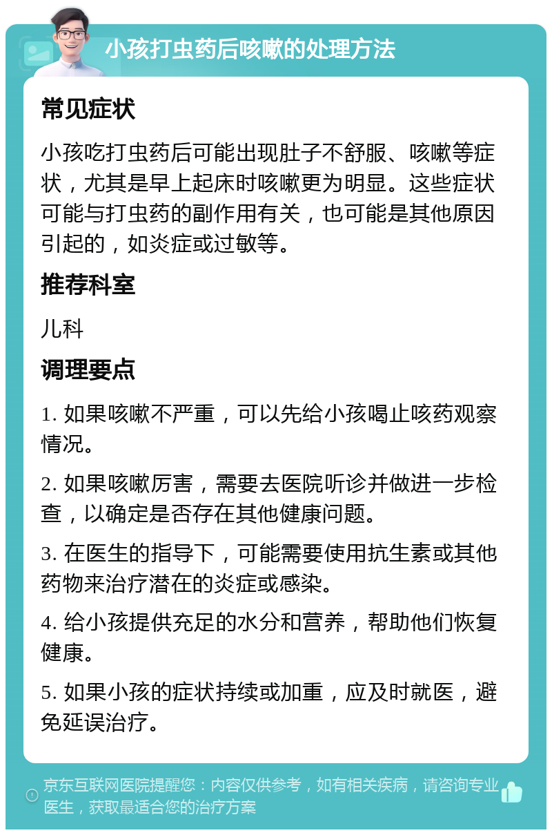 小孩打虫药后咳嗽的处理方法 常见症状 小孩吃打虫药后可能出现肚子不舒服、咳嗽等症状，尤其是早上起床时咳嗽更为明显。这些症状可能与打虫药的副作用有关，也可能是其他原因引起的，如炎症或过敏等。 推荐科室 儿科 调理要点 1. 如果咳嗽不严重，可以先给小孩喝止咳药观察情况。 2. 如果咳嗽厉害，需要去医院听诊并做进一步检查，以确定是否存在其他健康问题。 3. 在医生的指导下，可能需要使用抗生素或其他药物来治疗潜在的炎症或感染。 4. 给小孩提供充足的水分和营养，帮助他们恢复健康。 5. 如果小孩的症状持续或加重，应及时就医，避免延误治疗。