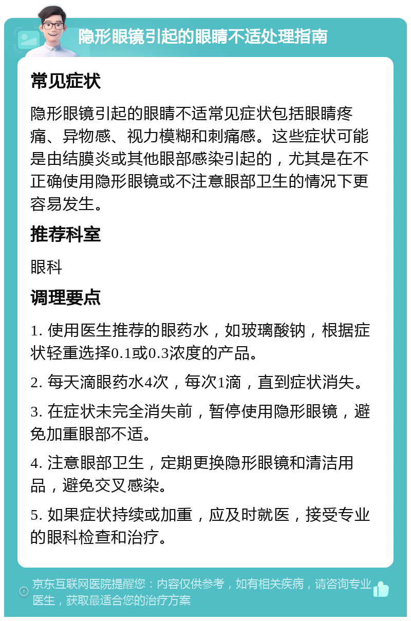 隐形眼镜引起的眼睛不适处理指南 常见症状 隐形眼镜引起的眼睛不适常见症状包括眼睛疼痛、异物感、视力模糊和刺痛感。这些症状可能是由结膜炎或其他眼部感染引起的，尤其是在不正确使用隐形眼镜或不注意眼部卫生的情况下更容易发生。 推荐科室 眼科 调理要点 1. 使用医生推荐的眼药水，如玻璃酸钠，根据症状轻重选择0.1或0.3浓度的产品。 2. 每天滴眼药水4次，每次1滴，直到症状消失。 3. 在症状未完全消失前，暂停使用隐形眼镜，避免加重眼部不适。 4. 注意眼部卫生，定期更换隐形眼镜和清洁用品，避免交叉感染。 5. 如果症状持续或加重，应及时就医，接受专业的眼科检查和治疗。