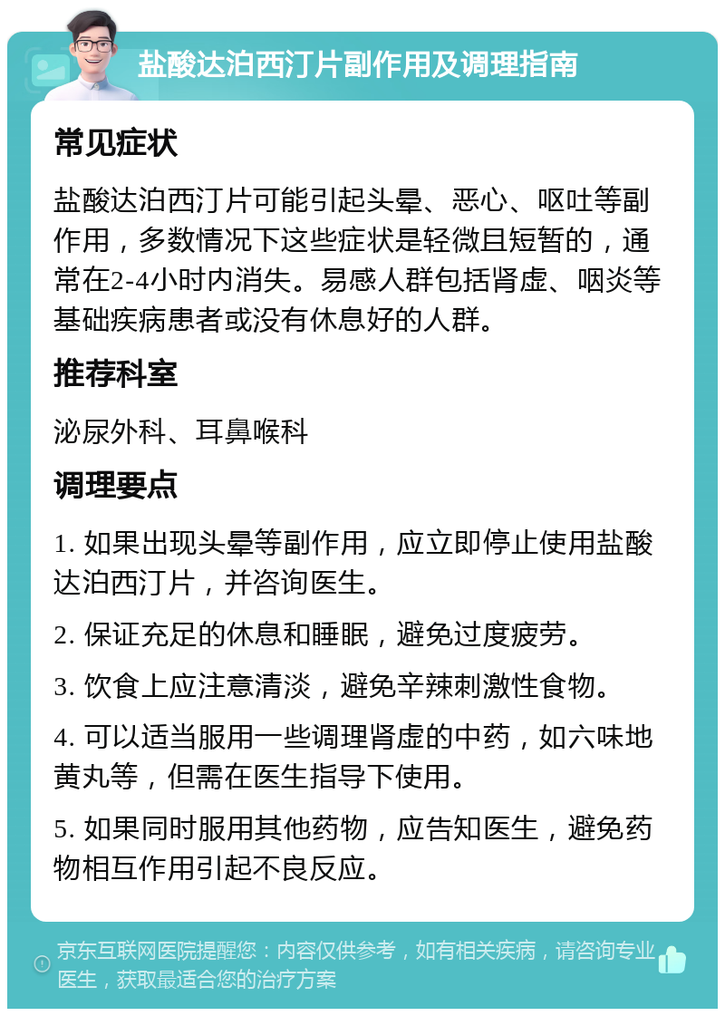 盐酸达泊西汀片副作用及调理指南 常见症状 盐酸达泊西汀片可能引起头晕、恶心、呕吐等副作用，多数情况下这些症状是轻微且短暂的，通常在2-4小时内消失。易感人群包括肾虚、咽炎等基础疾病患者或没有休息好的人群。 推荐科室 泌尿外科、耳鼻喉科 调理要点 1. 如果出现头晕等副作用，应立即停止使用盐酸达泊西汀片，并咨询医生。 2. 保证充足的休息和睡眠，避免过度疲劳。 3. 饮食上应注意清淡，避免辛辣刺激性食物。 4. 可以适当服用一些调理肾虚的中药，如六味地黄丸等，但需在医生指导下使用。 5. 如果同时服用其他药物，应告知医生，避免药物相互作用引起不良反应。