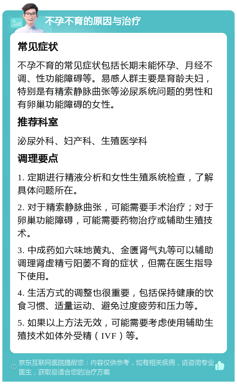 不孕不育的原因与治疗 常见症状 不孕不育的常见症状包括长期未能怀孕、月经不调、性功能障碍等。易感人群主要是育龄夫妇，特别是有精索静脉曲张等泌尿系统问题的男性和有卵巢功能障碍的女性。 推荐科室 泌尿外科、妇产科、生殖医学科 调理要点 1. 定期进行精液分析和女性生殖系统检查，了解具体问题所在。 2. 对于精索静脉曲张，可能需要手术治疗；对于卵巢功能障碍，可能需要药物治疗或辅助生殖技术。 3. 中成药如六味地黄丸、金匮肾气丸等可以辅助调理肾虚精亏阳萎不育的症状，但需在医生指导下使用。 4. 生活方式的调整也很重要，包括保持健康的饮食习惯、适量运动、避免过度疲劳和压力等。 5. 如果以上方法无效，可能需要考虑使用辅助生殖技术如体外受精（IVF）等。