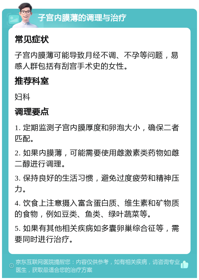 子宫内膜薄的调理与治疗 常见症状 子宫内膜薄可能导致月经不调、不孕等问题，易感人群包括有刮宫手术史的女性。 推荐科室 妇科 调理要点 1. 定期监测子宫内膜厚度和卵泡大小，确保二者匹配。 2. 如果内膜薄，可能需要使用雌激素类药物如雌二醇进行调理。 3. 保持良好的生活习惯，避免过度疲劳和精神压力。 4. 饮食上注意摄入富含蛋白质、维生素和矿物质的食物，例如豆类、鱼类、绿叶蔬菜等。 5. 如果有其他相关疾病如多囊卵巢综合征等，需要同时进行治疗。