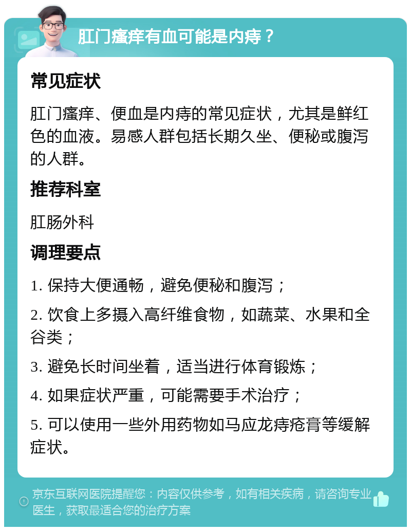 肛门瘙痒有血可能是内痔？ 常见症状 肛门瘙痒、便血是内痔的常见症状，尤其是鲜红色的血液。易感人群包括长期久坐、便秘或腹泻的人群。 推荐科室 肛肠外科 调理要点 1. 保持大便通畅，避免便秘和腹泻； 2. 饮食上多摄入高纤维食物，如蔬菜、水果和全谷类； 3. 避免长时间坐着，适当进行体育锻炼； 4. 如果症状严重，可能需要手术治疗； 5. 可以使用一些外用药物如马应龙痔疮膏等缓解症状。