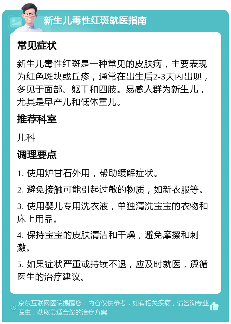 新生儿毒性红斑就医指南 常见症状 新生儿毒性红斑是一种常见的皮肤病，主要表现为红色斑块或丘疹，通常在出生后2-3天内出现，多见于面部、躯干和四肢。易感人群为新生儿，尤其是早产儿和低体重儿。 推荐科室 儿科 调理要点 1. 使用炉甘石外用，帮助缓解症状。 2. 避免接触可能引起过敏的物质，如新衣服等。 3. 使用婴儿专用洗衣液，单独清洗宝宝的衣物和床上用品。 4. 保持宝宝的皮肤清洁和干燥，避免摩擦和刺激。 5. 如果症状严重或持续不退，应及时就医，遵循医生的治疗建议。