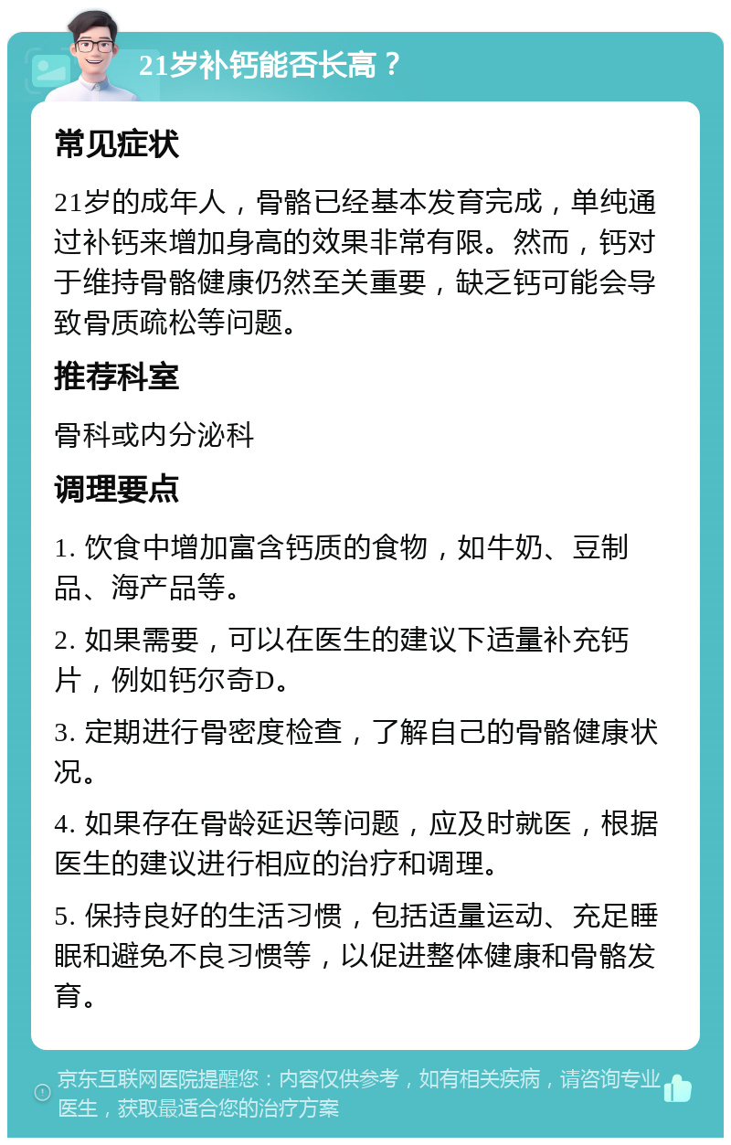 21岁补钙能否长高？ 常见症状 21岁的成年人，骨骼已经基本发育完成，单纯通过补钙来增加身高的效果非常有限。然而，钙对于维持骨骼健康仍然至关重要，缺乏钙可能会导致骨质疏松等问题。 推荐科室 骨科或内分泌科 调理要点 1. 饮食中增加富含钙质的食物，如牛奶、豆制品、海产品等。 2. 如果需要，可以在医生的建议下适量补充钙片，例如钙尔奇D。 3. 定期进行骨密度检查，了解自己的骨骼健康状况。 4. 如果存在骨龄延迟等问题，应及时就医，根据医生的建议进行相应的治疗和调理。 5. 保持良好的生活习惯，包括适量运动、充足睡眠和避免不良习惯等，以促进整体健康和骨骼发育。