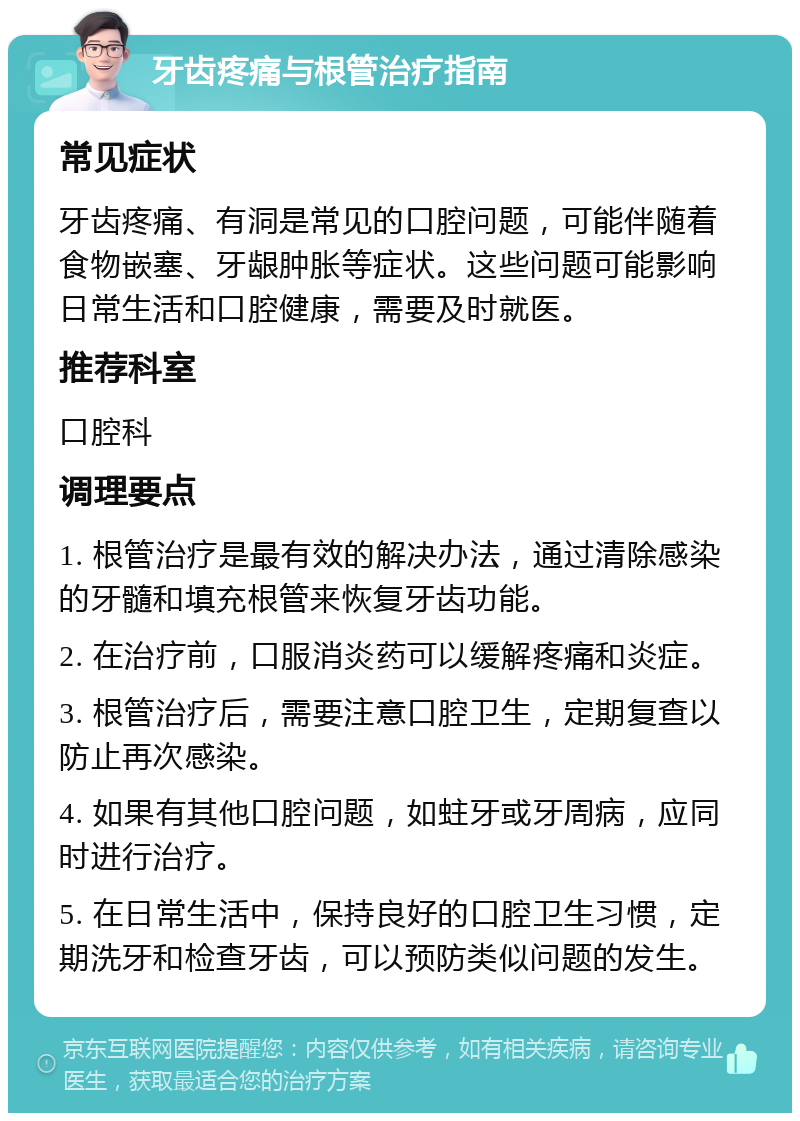 牙齿疼痛与根管治疗指南 常见症状 牙齿疼痛、有洞是常见的口腔问题，可能伴随着食物嵌塞、牙龈肿胀等症状。这些问题可能影响日常生活和口腔健康，需要及时就医。 推荐科室 口腔科 调理要点 1. 根管治疗是最有效的解决办法，通过清除感染的牙髓和填充根管来恢复牙齿功能。 2. 在治疗前，口服消炎药可以缓解疼痛和炎症。 3. 根管治疗后，需要注意口腔卫生，定期复查以防止再次感染。 4. 如果有其他口腔问题，如蛀牙或牙周病，应同时进行治疗。 5. 在日常生活中，保持良好的口腔卫生习惯，定期洗牙和检查牙齿，可以预防类似问题的发生。