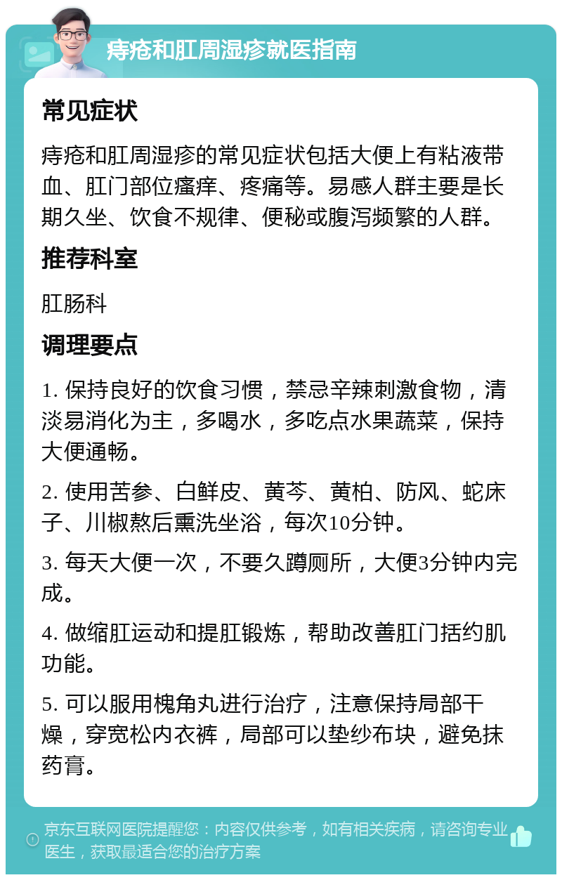 痔疮和肛周湿疹就医指南 常见症状 痔疮和肛周湿疹的常见症状包括大便上有粘液带血、肛门部位瘙痒、疼痛等。易感人群主要是长期久坐、饮食不规律、便秘或腹泻频繁的人群。 推荐科室 肛肠科 调理要点 1. 保持良好的饮食习惯，禁忌辛辣刺激食物，清淡易消化为主，多喝水，多吃点水果蔬菜，保持大便通畅。 2. 使用苦参、白鲜皮、黄芩、黄柏、防风、蛇床子、川椒熬后熏洗坐浴，每次10分钟。 3. 每天大便一次，不要久蹲厕所，大便3分钟内完成。 4. 做缩肛运动和提肛锻炼，帮助改善肛门括约肌功能。 5. 可以服用槐角丸进行治疗，注意保持局部干燥，穿宽松内衣裤，局部可以垫纱布块，避免抹药膏。