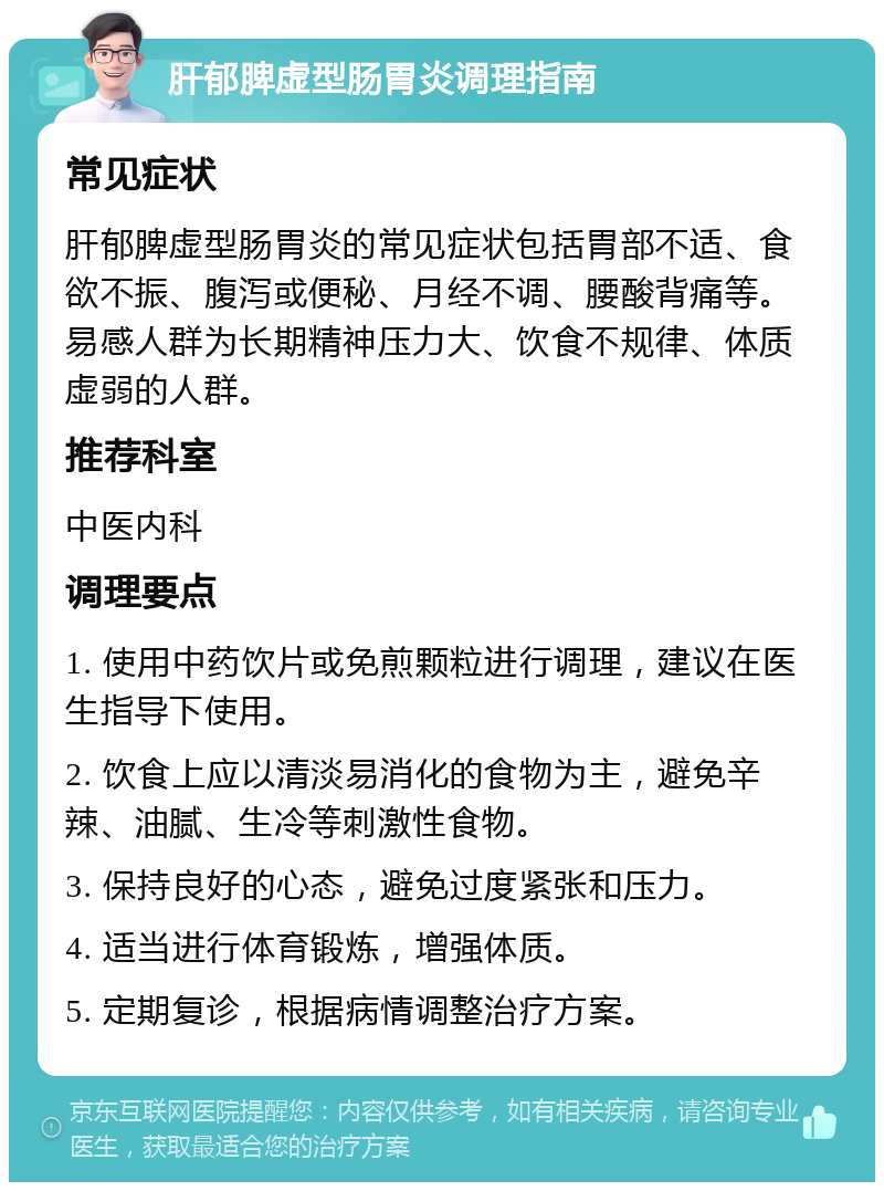 肝郁脾虚型肠胃炎调理指南 常见症状 肝郁脾虚型肠胃炎的常见症状包括胃部不适、食欲不振、腹泻或便秘、月经不调、腰酸背痛等。易感人群为长期精神压力大、饮食不规律、体质虚弱的人群。 推荐科室 中医内科 调理要点 1. 使用中药饮片或免煎颗粒进行调理，建议在医生指导下使用。 2. 饮食上应以清淡易消化的食物为主，避免辛辣、油腻、生冷等刺激性食物。 3. 保持良好的心态，避免过度紧张和压力。 4. 适当进行体育锻炼，增强体质。 5. 定期复诊，根据病情调整治疗方案。