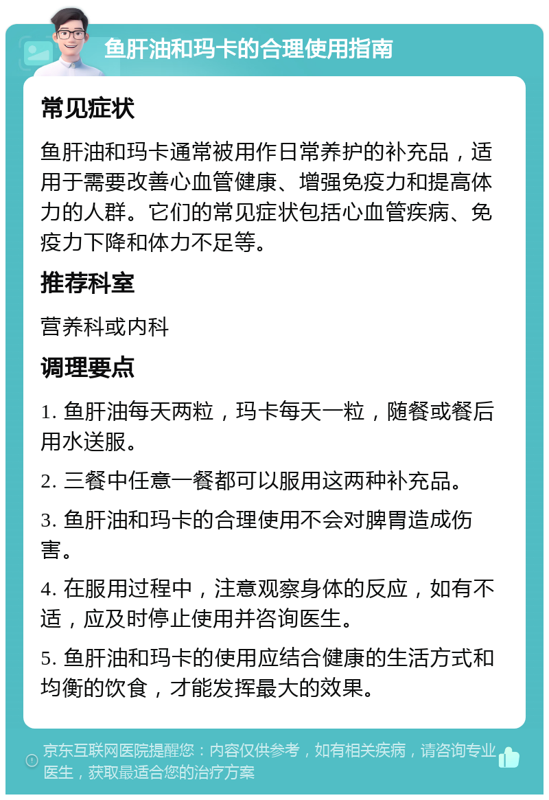 鱼肝油和玛卡的合理使用指南 常见症状 鱼肝油和玛卡通常被用作日常养护的补充品，适用于需要改善心血管健康、增强免疫力和提高体力的人群。它们的常见症状包括心血管疾病、免疫力下降和体力不足等。 推荐科室 营养科或内科 调理要点 1. 鱼肝油每天两粒，玛卡每天一粒，随餐或餐后用水送服。 2. 三餐中任意一餐都可以服用这两种补充品。 3. 鱼肝油和玛卡的合理使用不会对脾胃造成伤害。 4. 在服用过程中，注意观察身体的反应，如有不适，应及时停止使用并咨询医生。 5. 鱼肝油和玛卡的使用应结合健康的生活方式和均衡的饮食，才能发挥最大的效果。