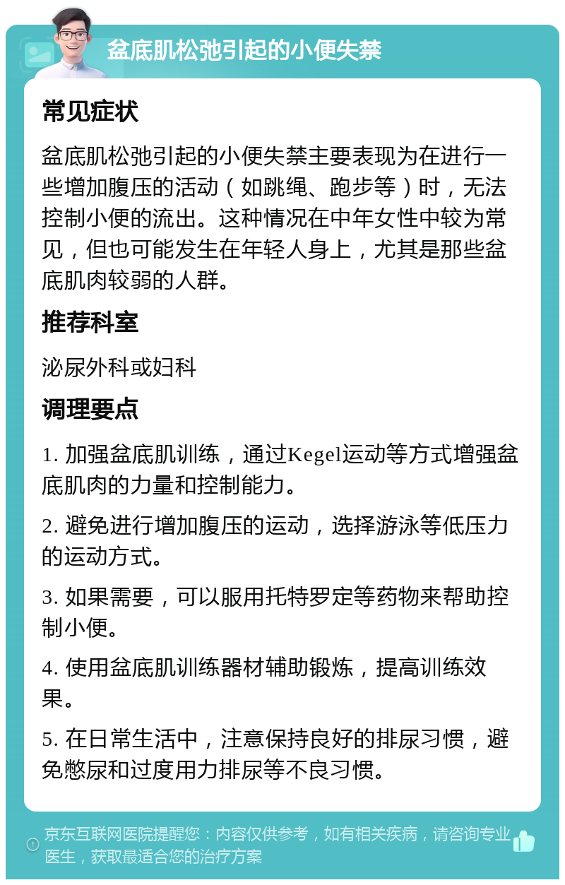 盆底肌松弛引起的小便失禁 常见症状 盆底肌松弛引起的小便失禁主要表现为在进行一些增加腹压的活动（如跳绳、跑步等）时，无法控制小便的流出。这种情况在中年女性中较为常见，但也可能发生在年轻人身上，尤其是那些盆底肌肉较弱的人群。 推荐科室 泌尿外科或妇科 调理要点 1. 加强盆底肌训练，通过Kegel运动等方式增强盆底肌肉的力量和控制能力。 2. 避免进行增加腹压的运动，选择游泳等低压力的运动方式。 3. 如果需要，可以服用托特罗定等药物来帮助控制小便。 4. 使用盆底肌训练器材辅助锻炼，提高训练效果。 5. 在日常生活中，注意保持良好的排尿习惯，避免憋尿和过度用力排尿等不良习惯。