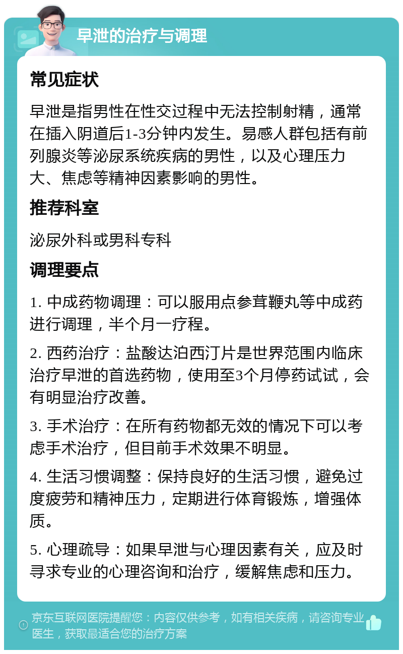 早泄的治疗与调理 常见症状 早泄是指男性在性交过程中无法控制射精，通常在插入阴道后1-3分钟内发生。易感人群包括有前列腺炎等泌尿系统疾病的男性，以及心理压力大、焦虑等精神因素影响的男性。 推荐科室 泌尿外科或男科专科 调理要点 1. 中成药物调理：可以服用点参茸鞭丸等中成药进行调理，半个月一疗程。 2. 西药治疗：盐酸达泊西汀片是世界范围内临床治疗早泄的首选药物，使用至3个月停药试试，会有明显治疗改善。 3. 手术治疗：在所有药物都无效的情况下可以考虑手术治疗，但目前手术效果不明显。 4. 生活习惯调整：保持良好的生活习惯，避免过度疲劳和精神压力，定期进行体育锻炼，增强体质。 5. 心理疏导：如果早泄与心理因素有关，应及时寻求专业的心理咨询和治疗，缓解焦虑和压力。