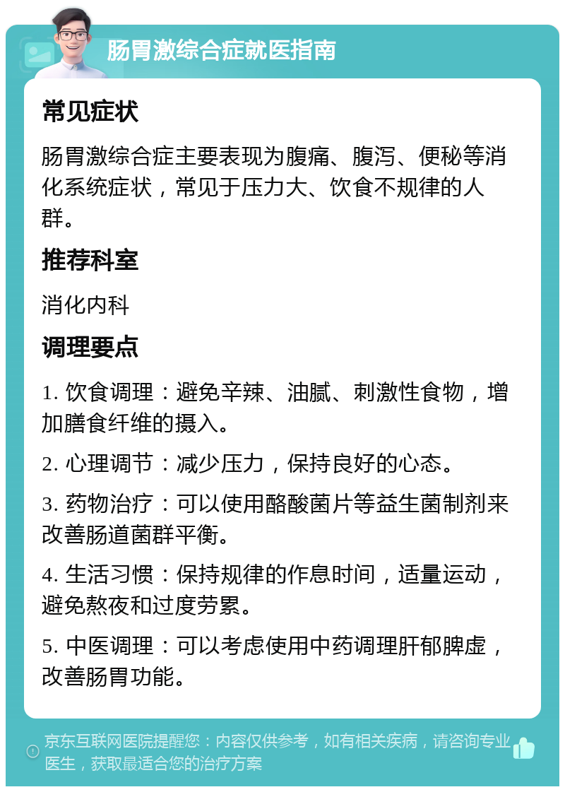 肠胃激综合症就医指南 常见症状 肠胃激综合症主要表现为腹痛、腹泻、便秘等消化系统症状，常见于压力大、饮食不规律的人群。 推荐科室 消化内科 调理要点 1. 饮食调理：避免辛辣、油腻、刺激性食物，增加膳食纤维的摄入。 2. 心理调节：减少压力，保持良好的心态。 3. 药物治疗：可以使用酪酸菌片等益生菌制剂来改善肠道菌群平衡。 4. 生活习惯：保持规律的作息时间，适量运动，避免熬夜和过度劳累。 5. 中医调理：可以考虑使用中药调理肝郁脾虚，改善肠胃功能。