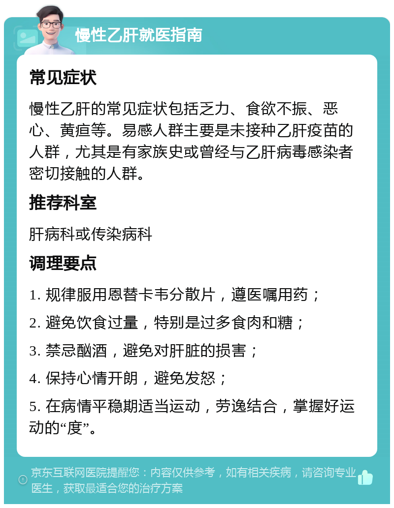 慢性乙肝就医指南 常见症状 慢性乙肝的常见症状包括乏力、食欲不振、恶心、黄疸等。易感人群主要是未接种乙肝疫苗的人群，尤其是有家族史或曾经与乙肝病毒感染者密切接触的人群。 推荐科室 肝病科或传染病科 调理要点 1. 规律服用恩替卡韦分散片，遵医嘱用药； 2. 避免饮食过量，特别是过多食肉和糖； 3. 禁忌酗酒，避免对肝脏的损害； 4. 保持心情开朗，避免发怒； 5. 在病情平稳期适当运动，劳逸结合，掌握好运动的“度”。