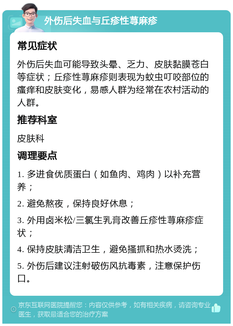 外伤后失血与丘疹性荨麻疹 常见症状 外伤后失血可能导致头晕、乏力、皮肤黏膜苍白等症状；丘疹性荨麻疹则表现为蚊虫叮咬部位的瘙痒和皮肤变化，易感人群为经常在农村活动的人群。 推荐科室 皮肤科 调理要点 1. 多进食优质蛋白（如鱼肉、鸡肉）以补充营养； 2. 避免熬夜，保持良好休息； 3. 外用卤米松/三氯生乳膏改善丘疹性荨麻疹症状； 4. 保持皮肤清洁卫生，避免搔抓和热水烫洗； 5. 外伤后建议注射破伤风抗毒素，注意保护伤口。