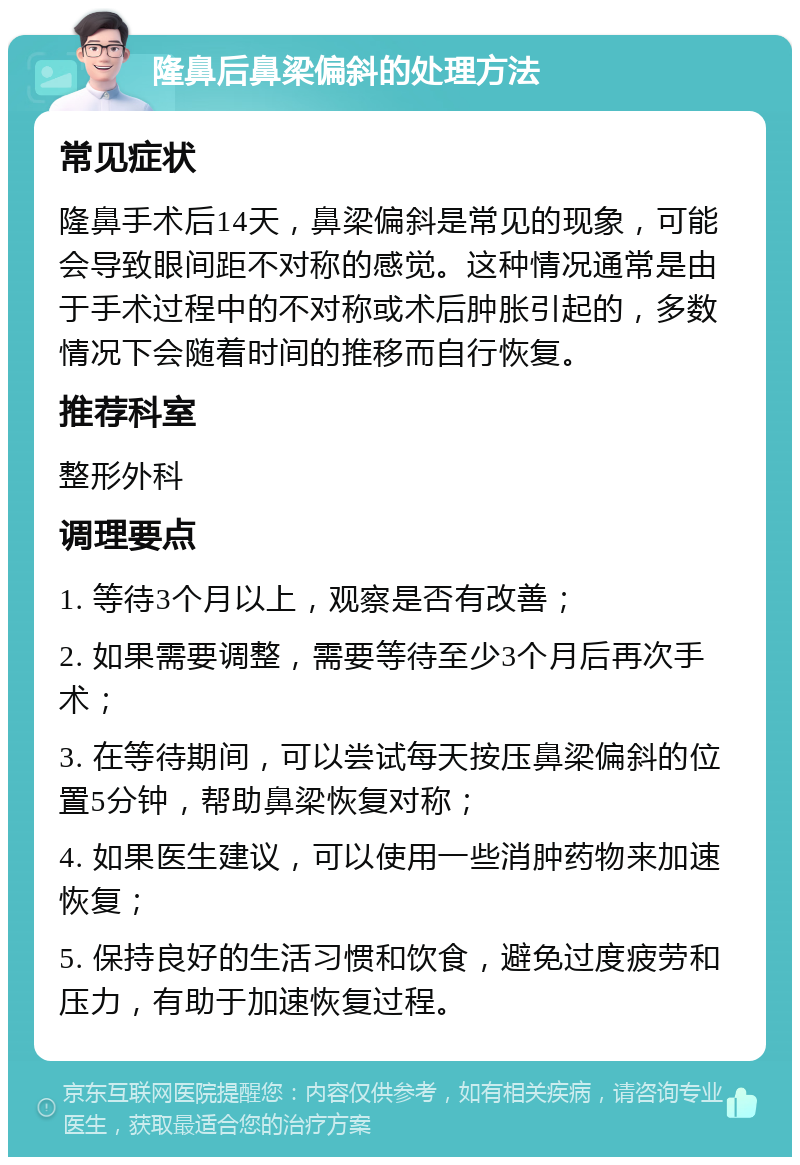 隆鼻后鼻梁偏斜的处理方法 常见症状 隆鼻手术后14天，鼻梁偏斜是常见的现象，可能会导致眼间距不对称的感觉。这种情况通常是由于手术过程中的不对称或术后肿胀引起的，多数情况下会随着时间的推移而自行恢复。 推荐科室 整形外科 调理要点 1. 等待3个月以上，观察是否有改善； 2. 如果需要调整，需要等待至少3个月后再次手术； 3. 在等待期间，可以尝试每天按压鼻梁偏斜的位置5分钟，帮助鼻梁恢复对称； 4. 如果医生建议，可以使用一些消肿药物来加速恢复； 5. 保持良好的生活习惯和饮食，避免过度疲劳和压力，有助于加速恢复过程。