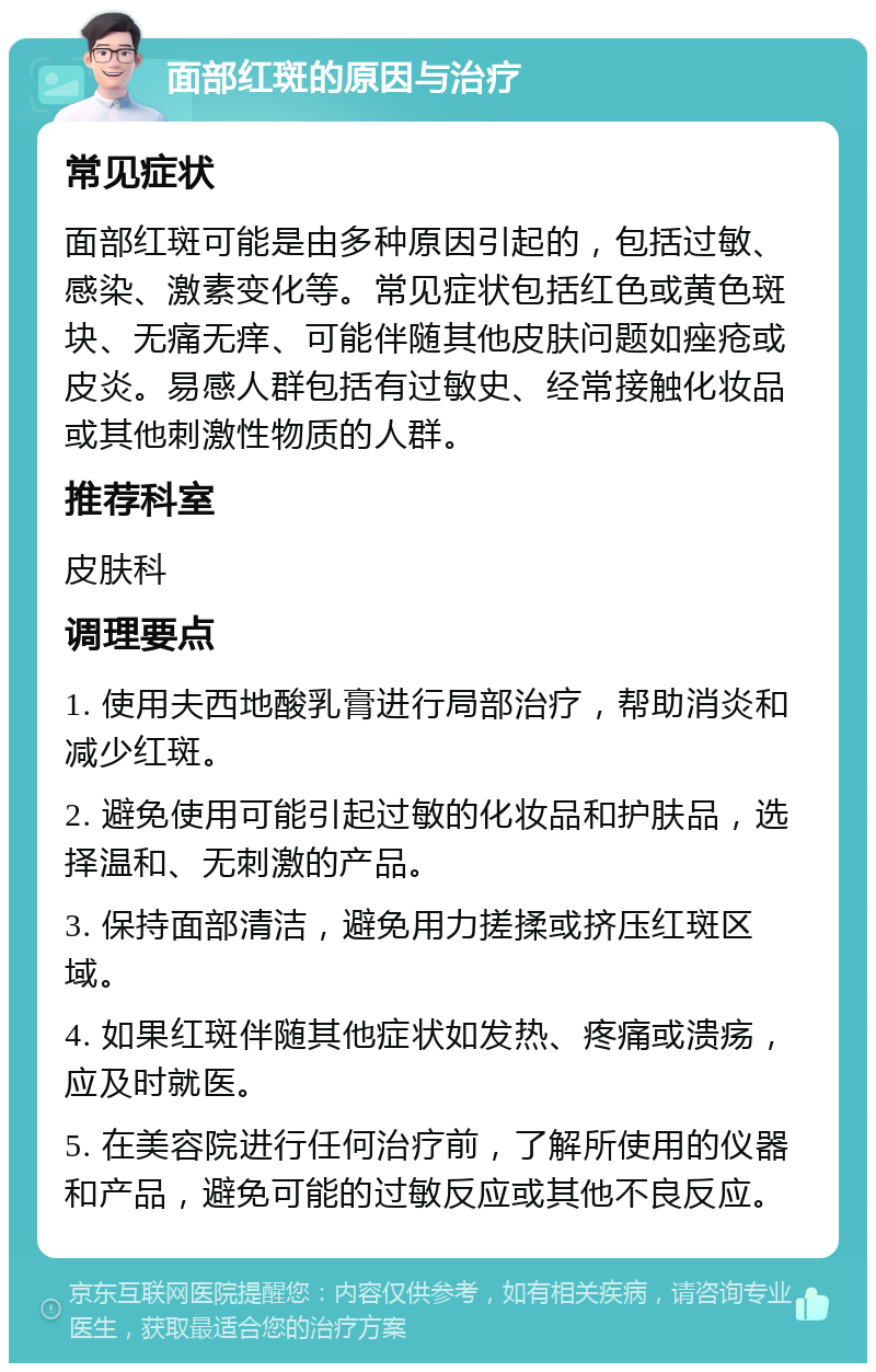 面部红斑的原因与治疗 常见症状 面部红斑可能是由多种原因引起的，包括过敏、感染、激素变化等。常见症状包括红色或黄色斑块、无痛无痒、可能伴随其他皮肤问题如痤疮或皮炎。易感人群包括有过敏史、经常接触化妆品或其他刺激性物质的人群。 推荐科室 皮肤科 调理要点 1. 使用夫西地酸乳膏进行局部治疗，帮助消炎和减少红斑。 2. 避免使用可能引起过敏的化妆品和护肤品，选择温和、无刺激的产品。 3. 保持面部清洁，避免用力搓揉或挤压红斑区域。 4. 如果红斑伴随其他症状如发热、疼痛或溃疡，应及时就医。 5. 在美容院进行任何治疗前，了解所使用的仪器和产品，避免可能的过敏反应或其他不良反应。