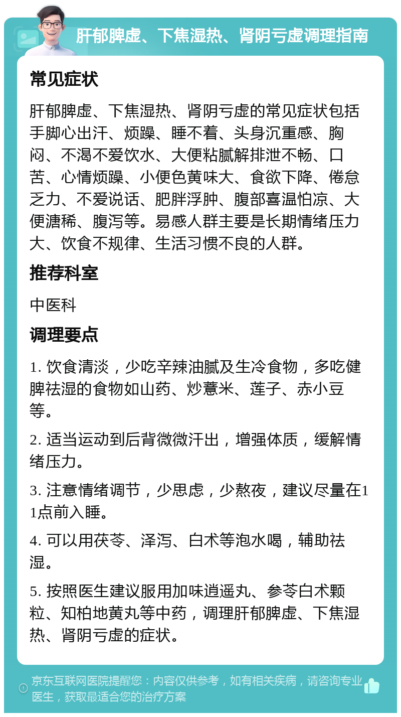 肝郁脾虚、下焦湿热、肾阴亏虚调理指南 常见症状 肝郁脾虚、下焦湿热、肾阴亏虚的常见症状包括手脚心出汗、烦躁、睡不着、头身沉重感、胸闷、不渴不爱饮水、大便粘腻解排泄不畅、口苦、心情烦躁、小便色黄味大、食欲下降、倦怠乏力、不爱说话、肥胖浮肿、腹部喜温怕凉、大便溏稀、腹泻等。易感人群主要是长期情绪压力大、饮食不规律、生活习惯不良的人群。 推荐科室 中医科 调理要点 1. 饮食清淡，少吃辛辣油腻及生冷食物，多吃健脾祛湿的食物如山药、炒薏米、莲子、赤小豆等。 2. 适当运动到后背微微汗出，增强体质，缓解情绪压力。 3. 注意情绪调节，少思虑，少熬夜，建议尽量在11点前入睡。 4. 可以用茯苓、泽泻、白术等泡水喝，辅助祛湿。 5. 按照医生建议服用加味逍遥丸、参苓白术颗粒、知柏地黄丸等中药，调理肝郁脾虚、下焦湿热、肾阴亏虚的症状。