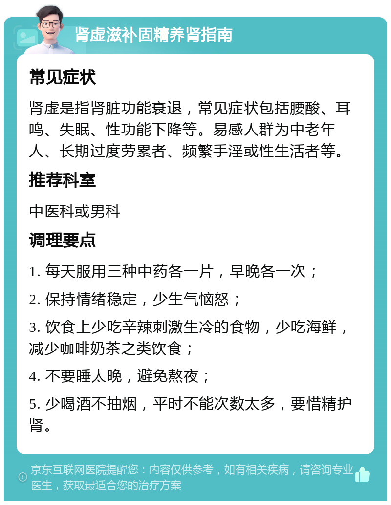 肾虚滋补固精养肾指南 常见症状 肾虚是指肾脏功能衰退，常见症状包括腰酸、耳鸣、失眠、性功能下降等。易感人群为中老年人、长期过度劳累者、频繁手淫或性生活者等。 推荐科室 中医科或男科 调理要点 1. 每天服用三种中药各一片，早晚各一次； 2. 保持情绪稳定，少生气恼怒； 3. 饮食上少吃辛辣刺激生冷的食物，少吃海鲜，减少咖啡奶茶之类饮食； 4. 不要睡太晚，避免熬夜； 5. 少喝酒不抽烟，平时不能次数太多，要惜精护肾。