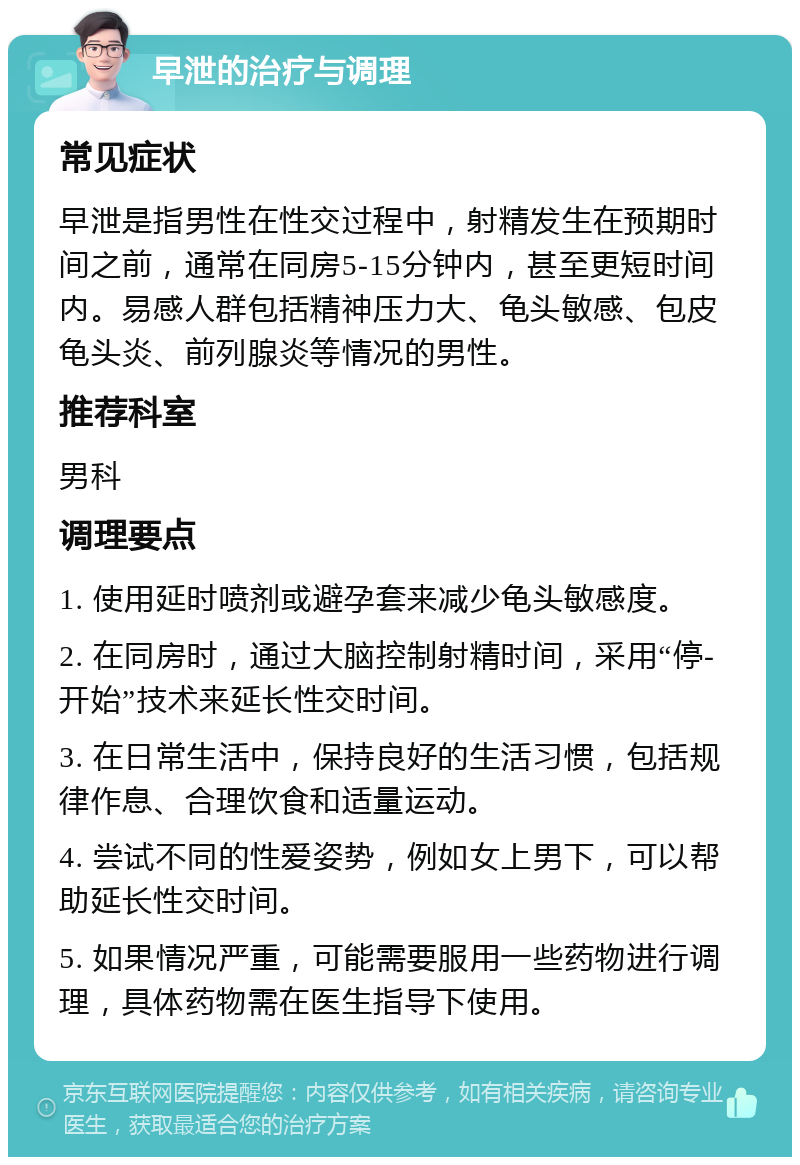 早泄的治疗与调理 常见症状 早泄是指男性在性交过程中，射精发生在预期时间之前，通常在同房5-15分钟内，甚至更短时间内。易感人群包括精神压力大、龟头敏感、包皮龟头炎、前列腺炎等情况的男性。 推荐科室 男科 调理要点 1. 使用延时喷剂或避孕套来减少龟头敏感度。 2. 在同房时，通过大脑控制射精时间，采用“停-开始”技术来延长性交时间。 3. 在日常生活中，保持良好的生活习惯，包括规律作息、合理饮食和适量运动。 4. 尝试不同的性爱姿势，例如女上男下，可以帮助延长性交时间。 5. 如果情况严重，可能需要服用一些药物进行调理，具体药物需在医生指导下使用。