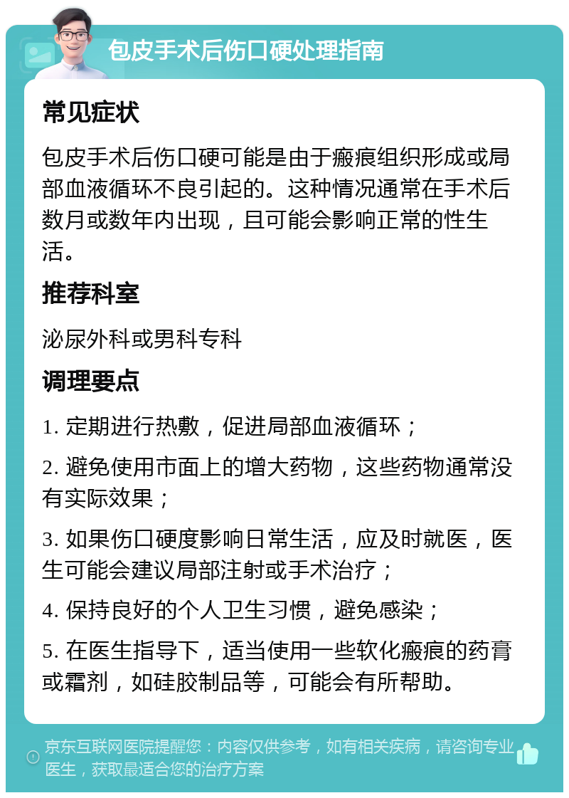 包皮手术后伤口硬处理指南 常见症状 包皮手术后伤口硬可能是由于瘢痕组织形成或局部血液循环不良引起的。这种情况通常在手术后数月或数年内出现，且可能会影响正常的性生活。 推荐科室 泌尿外科或男科专科 调理要点 1. 定期进行热敷，促进局部血液循环； 2. 避免使用市面上的增大药物，这些药物通常没有实际效果； 3. 如果伤口硬度影响日常生活，应及时就医，医生可能会建议局部注射或手术治疗； 4. 保持良好的个人卫生习惯，避免感染； 5. 在医生指导下，适当使用一些软化瘢痕的药膏或霜剂，如硅胶制品等，可能会有所帮助。