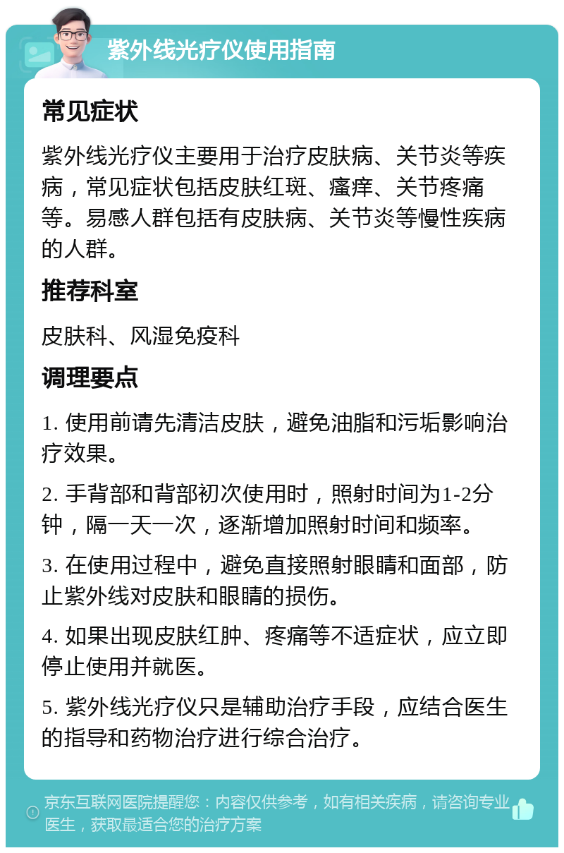 紫外线光疗仪使用指南 常见症状 紫外线光疗仪主要用于治疗皮肤病、关节炎等疾病，常见症状包括皮肤红斑、瘙痒、关节疼痛等。易感人群包括有皮肤病、关节炎等慢性疾病的人群。 推荐科室 皮肤科、风湿免疫科 调理要点 1. 使用前请先清洁皮肤，避免油脂和污垢影响治疗效果。 2. 手背部和背部初次使用时，照射时间为1-2分钟，隔一天一次，逐渐增加照射时间和频率。 3. 在使用过程中，避免直接照射眼睛和面部，防止紫外线对皮肤和眼睛的损伤。 4. 如果出现皮肤红肿、疼痛等不适症状，应立即停止使用并就医。 5. 紫外线光疗仪只是辅助治疗手段，应结合医生的指导和药物治疗进行综合治疗。