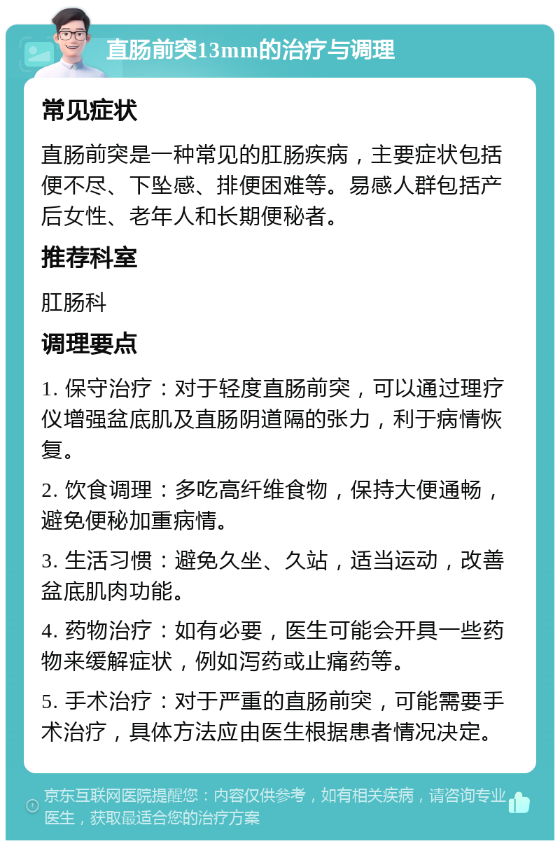 直肠前突13mm的治疗与调理 常见症状 直肠前突是一种常见的肛肠疾病，主要症状包括便不尽、下坠感、排便困难等。易感人群包括产后女性、老年人和长期便秘者。 推荐科室 肛肠科 调理要点 1. 保守治疗：对于轻度直肠前突，可以通过理疗仪增强盆底肌及直肠阴道隔的张力，利于病情恢复。 2. 饮食调理：多吃高纤维食物，保持大便通畅，避免便秘加重病情。 3. 生活习惯：避免久坐、久站，适当运动，改善盆底肌肉功能。 4. 药物治疗：如有必要，医生可能会开具一些药物来缓解症状，例如泻药或止痛药等。 5. 手术治疗：对于严重的直肠前突，可能需要手术治疗，具体方法应由医生根据患者情况决定。