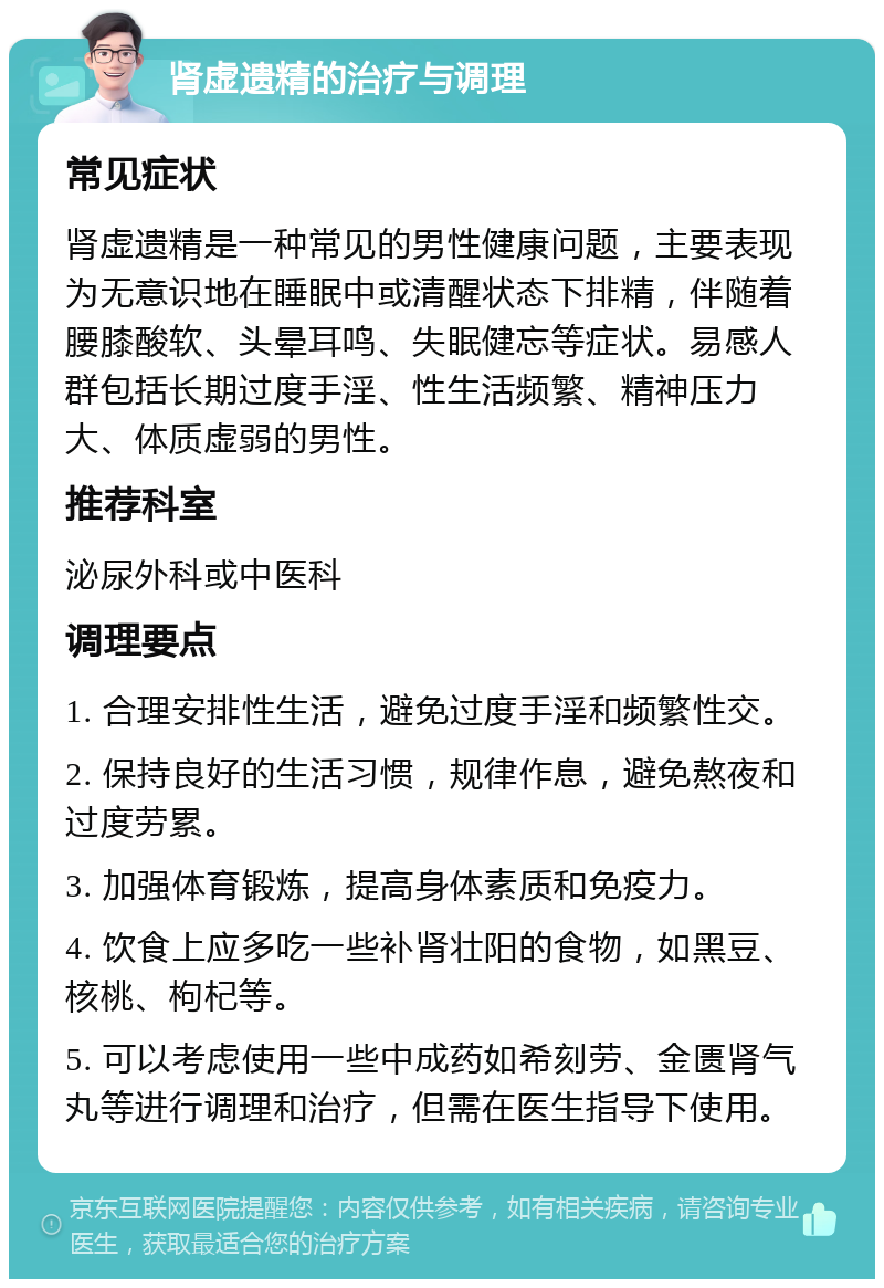 肾虚遗精的治疗与调理 常见症状 肾虚遗精是一种常见的男性健康问题，主要表现为无意识地在睡眠中或清醒状态下排精，伴随着腰膝酸软、头晕耳鸣、失眠健忘等症状。易感人群包括长期过度手淫、性生活频繁、精神压力大、体质虚弱的男性。 推荐科室 泌尿外科或中医科 调理要点 1. 合理安排性生活，避免过度手淫和频繁性交。 2. 保持良好的生活习惯，规律作息，避免熬夜和过度劳累。 3. 加强体育锻炼，提高身体素质和免疫力。 4. 饮食上应多吃一些补肾壮阳的食物，如黑豆、核桃、枸杞等。 5. 可以考虑使用一些中成药如希刻劳、金匮肾气丸等进行调理和治疗，但需在医生指导下使用。