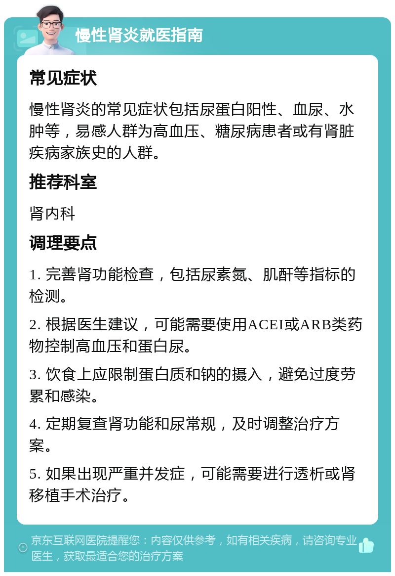 慢性肾炎就医指南 常见症状 慢性肾炎的常见症状包括尿蛋白阳性、血尿、水肿等，易感人群为高血压、糖尿病患者或有肾脏疾病家族史的人群。 推荐科室 肾内科 调理要点 1. 完善肾功能检查，包括尿素氮、肌酐等指标的检测。 2. 根据医生建议，可能需要使用ACEI或ARB类药物控制高血压和蛋白尿。 3. 饮食上应限制蛋白质和钠的摄入，避免过度劳累和感染。 4. 定期复查肾功能和尿常规，及时调整治疗方案。 5. 如果出现严重并发症，可能需要进行透析或肾移植手术治疗。