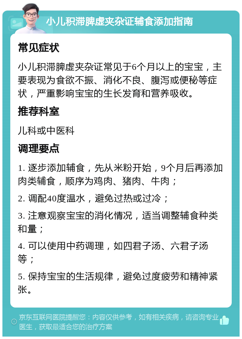 小儿积滞脾虚夹杂证辅食添加指南 常见症状 小儿积滞脾虚夹杂证常见于6个月以上的宝宝，主要表现为食欲不振、消化不良、腹泻或便秘等症状，严重影响宝宝的生长发育和营养吸收。 推荐科室 儿科或中医科 调理要点 1. 逐步添加辅食，先从米粉开始，9个月后再添加肉类辅食，顺序为鸡肉、猪肉、牛肉； 2. 调配40度温水，避免过热或过冷； 3. 注意观察宝宝的消化情况，适当调整辅食种类和量； 4. 可以使用中药调理，如四君子汤、六君子汤等； 5. 保持宝宝的生活规律，避免过度疲劳和精神紧张。