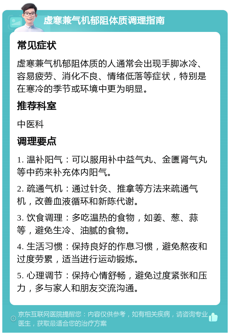 虚寒兼气机郁阻体质调理指南 常见症状 虚寒兼气机郁阻体质的人通常会出现手脚冰冷、容易疲劳、消化不良、情绪低落等症状，特别是在寒冷的季节或环境中更为明显。 推荐科室 中医科 调理要点 1. 温补阳气：可以服用补中益气丸、金匮肾气丸等中药来补充体内阳气。 2. 疏通气机：通过针灸、推拿等方法来疏通气机，改善血液循环和新陈代谢。 3. 饮食调理：多吃温热的食物，如姜、葱、蒜等，避免生冷、油腻的食物。 4. 生活习惯：保持良好的作息习惯，避免熬夜和过度劳累，适当进行运动锻炼。 5. 心理调节：保持心情舒畅，避免过度紧张和压力，多与家人和朋友交流沟通。