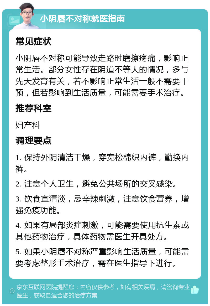 小阴唇不对称就医指南 常见症状 小阴唇不对称可能导致走路时磨擦疼痛，影响正常生活。部分女性存在阴道不等大的情况，多与先天发育有关，若不影响正常生活一般不需要干预，但若影响到生活质量，可能需要手术治疗。 推荐科室 妇产科 调理要点 1. 保持外阴清洁干燥，穿宽松棉织内裤，勤换内裤。 2. 注意个人卫生，避免公共场所的交叉感染。 3. 饮食宜清淡，忌辛辣刺激，注意饮食营养，增强免疫功能。 4. 如果有局部炎症刺激，可能需要使用抗生素或其他药物治疗，具体药物需医生开具处方。 5. 如果小阴唇不对称严重影响生活质量，可能需要考虑整形手术治疗，需在医生指导下进行。