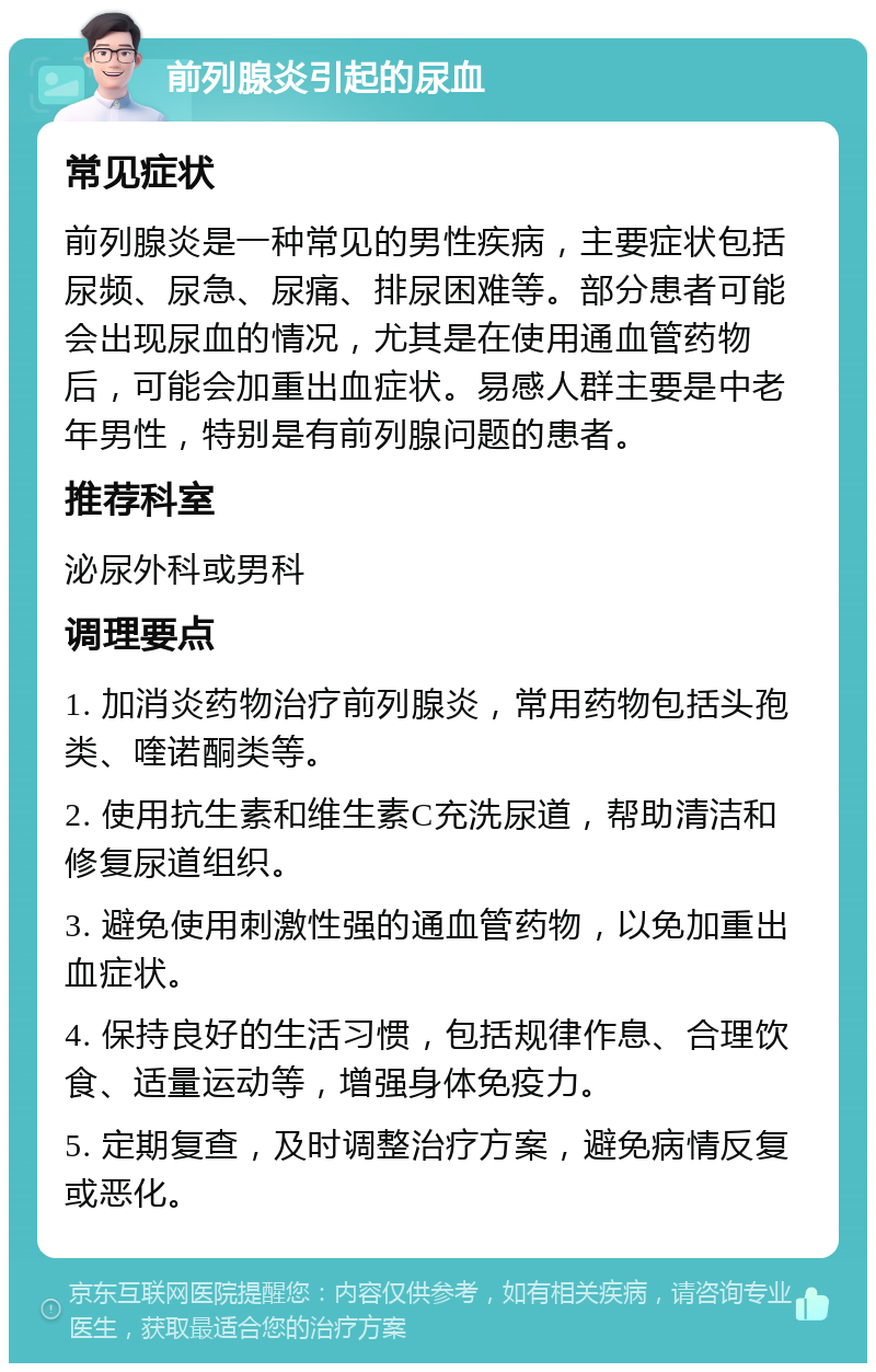 前列腺炎引起的尿血 常见症状 前列腺炎是一种常见的男性疾病，主要症状包括尿频、尿急、尿痛、排尿困难等。部分患者可能会出现尿血的情况，尤其是在使用通血管药物后，可能会加重出血症状。易感人群主要是中老年男性，特别是有前列腺问题的患者。 推荐科室 泌尿外科或男科 调理要点 1. 加消炎药物治疗前列腺炎，常用药物包括头孢类、喹诺酮类等。 2. 使用抗生素和维生素C充洗尿道，帮助清洁和修复尿道组织。 3. 避免使用刺激性强的通血管药物，以免加重出血症状。 4. 保持良好的生活习惯，包括规律作息、合理饮食、适量运动等，增强身体免疫力。 5. 定期复查，及时调整治疗方案，避免病情反复或恶化。