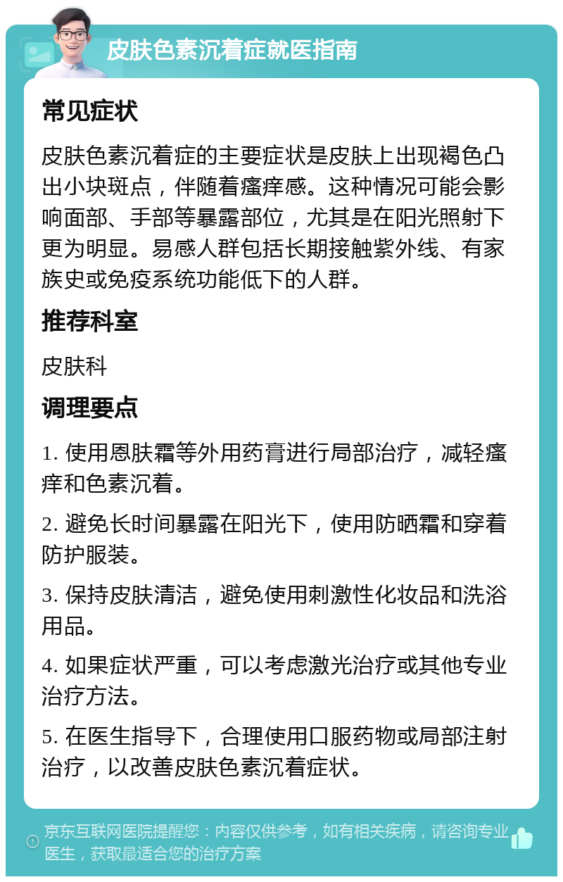 皮肤色素沉着症就医指南 常见症状 皮肤色素沉着症的主要症状是皮肤上出现褐色凸出小块斑点，伴随着瘙痒感。这种情况可能会影响面部、手部等暴露部位，尤其是在阳光照射下更为明显。易感人群包括长期接触紫外线、有家族史或免疫系统功能低下的人群。 推荐科室 皮肤科 调理要点 1. 使用恩肤霜等外用药膏进行局部治疗，减轻瘙痒和色素沉着。 2. 避免长时间暴露在阳光下，使用防晒霜和穿着防护服装。 3. 保持皮肤清洁，避免使用刺激性化妆品和洗浴用品。 4. 如果症状严重，可以考虑激光治疗或其他专业治疗方法。 5. 在医生指导下，合理使用口服药物或局部注射治疗，以改善皮肤色素沉着症状。