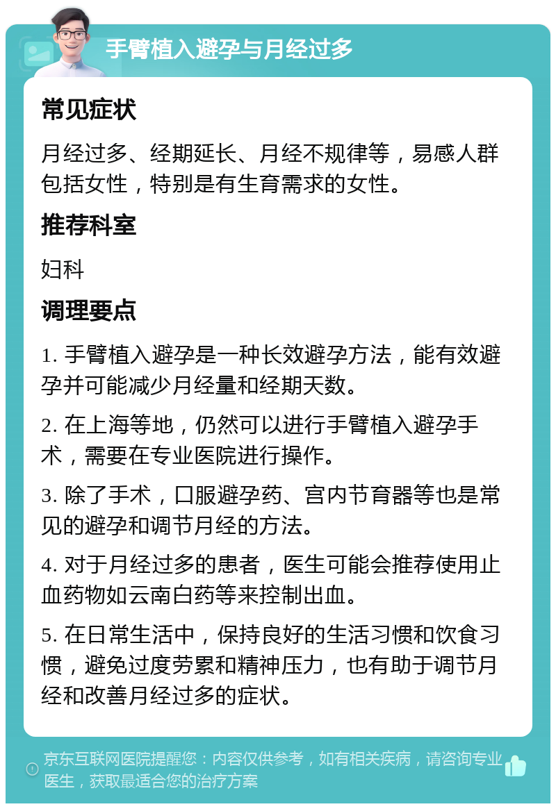 手臂植入避孕与月经过多 常见症状 月经过多、经期延长、月经不规律等，易感人群包括女性，特别是有生育需求的女性。 推荐科室 妇科 调理要点 1. 手臂植入避孕是一种长效避孕方法，能有效避孕并可能减少月经量和经期天数。 2. 在上海等地，仍然可以进行手臂植入避孕手术，需要在专业医院进行操作。 3. 除了手术，口服避孕药、宫内节育器等也是常见的避孕和调节月经的方法。 4. 对于月经过多的患者，医生可能会推荐使用止血药物如云南白药等来控制出血。 5. 在日常生活中，保持良好的生活习惯和饮食习惯，避免过度劳累和精神压力，也有助于调节月经和改善月经过多的症状。