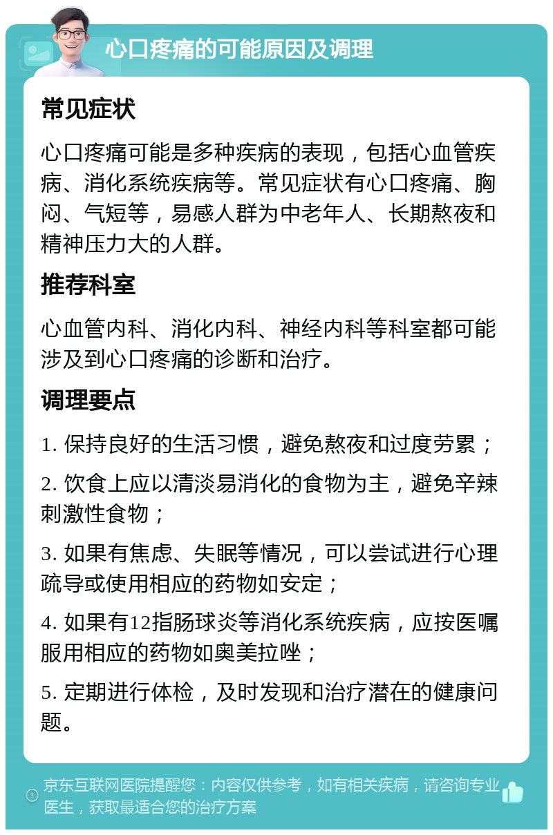 心口疼痛的可能原因及调理 常见症状 心口疼痛可能是多种疾病的表现，包括心血管疾病、消化系统疾病等。常见症状有心口疼痛、胸闷、气短等，易感人群为中老年人、长期熬夜和精神压力大的人群。 推荐科室 心血管内科、消化内科、神经内科等科室都可能涉及到心口疼痛的诊断和治疗。 调理要点 1. 保持良好的生活习惯，避免熬夜和过度劳累； 2. 饮食上应以清淡易消化的食物为主，避免辛辣刺激性食物； 3. 如果有焦虑、失眠等情况，可以尝试进行心理疏导或使用相应的药物如安定； 4. 如果有12指肠球炎等消化系统疾病，应按医嘱服用相应的药物如奥美拉唑； 5. 定期进行体检，及时发现和治疗潜在的健康问题。