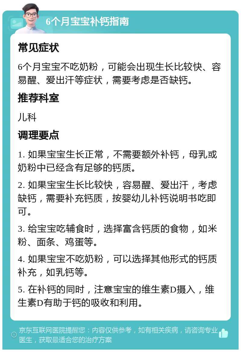 6个月宝宝补钙指南 常见症状 6个月宝宝不吃奶粉，可能会出现生长比较快、容易醒、爱出汗等症状，需要考虑是否缺钙。 推荐科室 儿科 调理要点 1. 如果宝宝生长正常，不需要额外补钙，母乳或奶粉中已经含有足够的钙质。 2. 如果宝宝生长比较快，容易醒、爱出汗，考虑缺钙，需要补充钙质，按婴幼儿补钙说明书吃即可。 3. 给宝宝吃辅食时，选择富含钙质的食物，如米粉、面条、鸡蛋等。 4. 如果宝宝不吃奶粉，可以选择其他形式的钙质补充，如乳钙等。 5. 在补钙的同时，注意宝宝的维生素D摄入，维生素D有助于钙的吸收和利用。