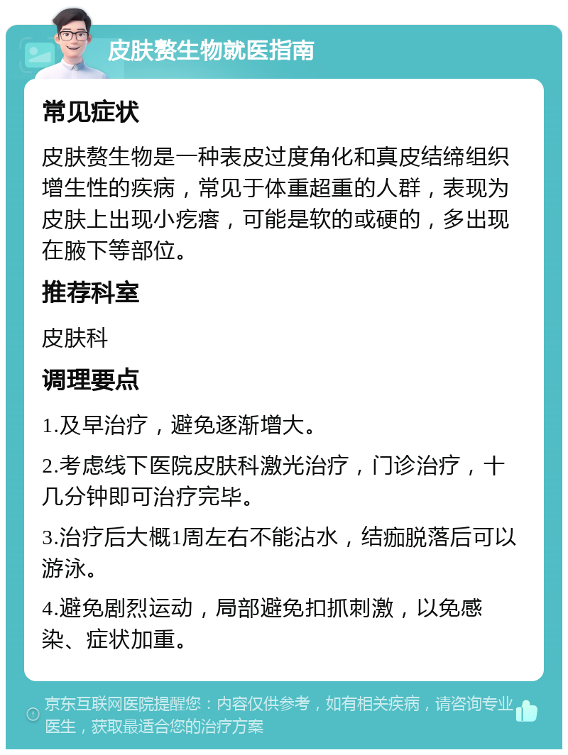 皮肤赘生物就医指南 常见症状 皮肤赘生物是一种表皮过度角化和真皮结缔组织增生性的疾病，常见于体重超重的人群，表现为皮肤上出现小疙瘩，可能是软的或硬的，多出现在腋下等部位。 推荐科室 皮肤科 调理要点 1.及早治疗，避免逐渐增大。 2.考虑线下医院皮肤科激光治疗，门诊治疗，十几分钟即可治疗完毕。 3.治疗后大概1周左右不能沾水，结痂脱落后可以游泳。 4.避免剧烈运动，局部避免扣抓刺激，以免感染、症状加重。