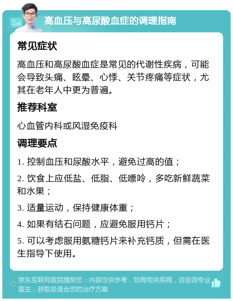 高血压与高尿酸血症的调理指南 常见症状 高血压和高尿酸血症是常见的代谢性疾病，可能会导致头痛、眩晕、心悸、关节疼痛等症状，尤其在老年人中更为普遍。 推荐科室 心血管内科或风湿免疫科 调理要点 1. 控制血压和尿酸水平，避免过高的值； 2. 饮食上应低盐、低脂、低嘌呤，多吃新鲜蔬菜和水果； 3. 适量运动，保持健康体重； 4. 如果有结石问题，应避免服用钙片； 5. 可以考虑服用氨糖钙片来补充钙质，但需在医生指导下使用。