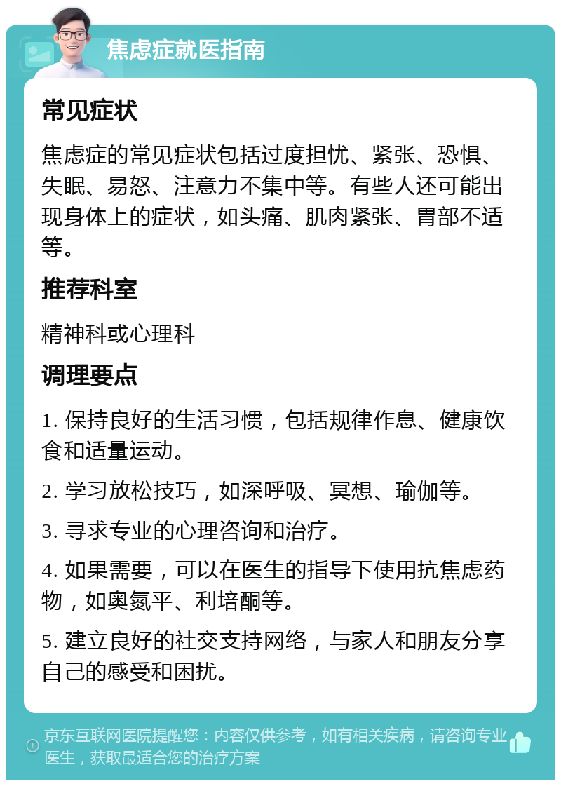 焦虑症就医指南 常见症状 焦虑症的常见症状包括过度担忧、紧张、恐惧、失眠、易怒、注意力不集中等。有些人还可能出现身体上的症状，如头痛、肌肉紧张、胃部不适等。 推荐科室 精神科或心理科 调理要点 1. 保持良好的生活习惯，包括规律作息、健康饮食和适量运动。 2. 学习放松技巧，如深呼吸、冥想、瑜伽等。 3. 寻求专业的心理咨询和治疗。 4. 如果需要，可以在医生的指导下使用抗焦虑药物，如奥氮平、利培酮等。 5. 建立良好的社交支持网络，与家人和朋友分享自己的感受和困扰。