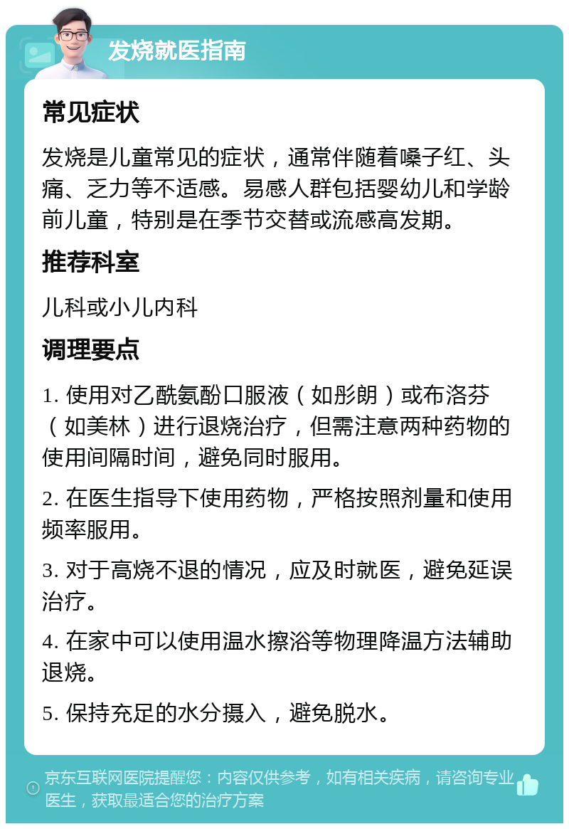 发烧就医指南 常见症状 发烧是儿童常见的症状，通常伴随着嗓子红、头痛、乏力等不适感。易感人群包括婴幼儿和学龄前儿童，特别是在季节交替或流感高发期。 推荐科室 儿科或小儿内科 调理要点 1. 使用对乙酰氨酚口服液（如彤朗）或布洛芬（如美林）进行退烧治疗，但需注意两种药物的使用间隔时间，避免同时服用。 2. 在医生指导下使用药物，严格按照剂量和使用频率服用。 3. 对于高烧不退的情况，应及时就医，避免延误治疗。 4. 在家中可以使用温水擦浴等物理降温方法辅助退烧。 5. 保持充足的水分摄入，避免脱水。