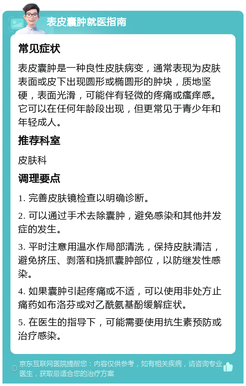 表皮囊肿就医指南 常见症状 表皮囊肿是一种良性皮肤病变，通常表现为皮肤表面或皮下出现圆形或椭圆形的肿块，质地坚硬，表面光滑，可能伴有轻微的疼痛或瘙痒感。它可以在任何年龄段出现，但更常见于青少年和年轻成人。 推荐科室 皮肤科 调理要点 1. 完善皮肤镜检查以明确诊断。 2. 可以通过手术去除囊肿，避免感染和其他并发症的发生。 3. 平时注意用温水作局部清洗，保持皮肤清洁，避免挤压、剥落和挠抓囊肿部位，以防继发性感染。 4. 如果囊肿引起疼痛或不适，可以使用非处方止痛药如布洛芬或对乙酰氨基酚缓解症状。 5. 在医生的指导下，可能需要使用抗生素预防或治疗感染。