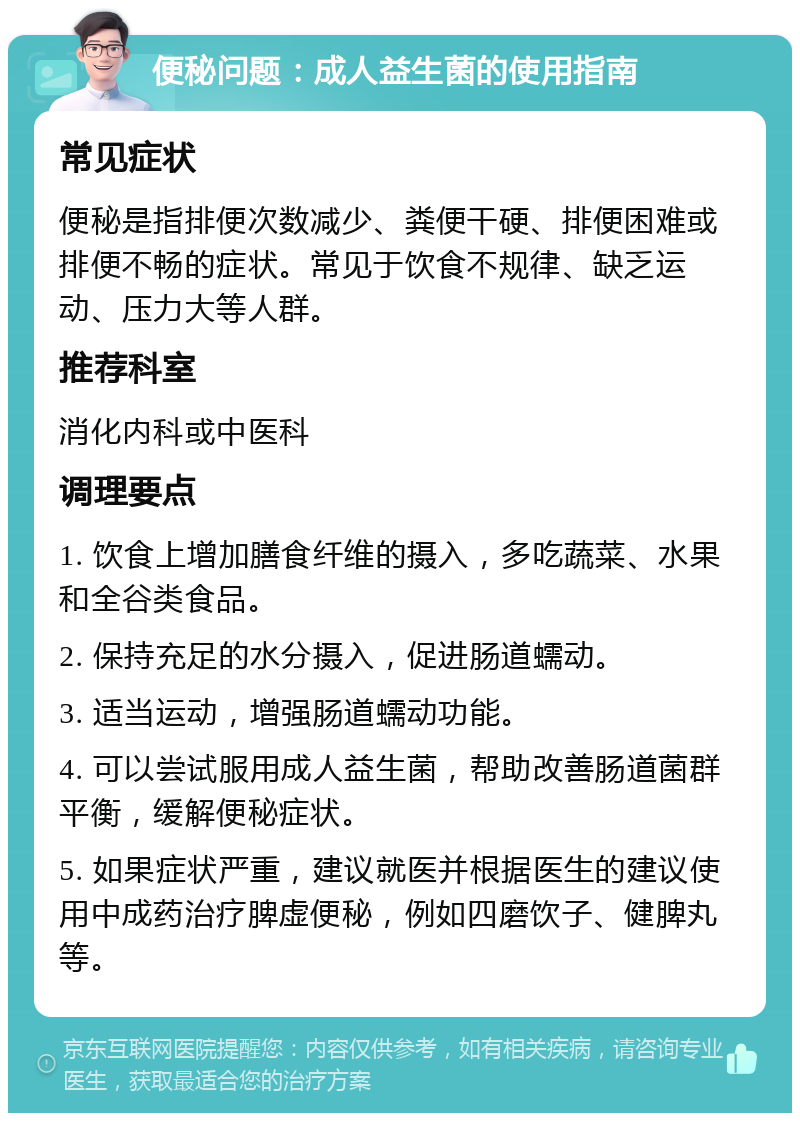 便秘问题：成人益生菌的使用指南 常见症状 便秘是指排便次数减少、粪便干硬、排便困难或排便不畅的症状。常见于饮食不规律、缺乏运动、压力大等人群。 推荐科室 消化内科或中医科 调理要点 1. 饮食上增加膳食纤维的摄入，多吃蔬菜、水果和全谷类食品。 2. 保持充足的水分摄入，促进肠道蠕动。 3. 适当运动，增强肠道蠕动功能。 4. 可以尝试服用成人益生菌，帮助改善肠道菌群平衡，缓解便秘症状。 5. 如果症状严重，建议就医并根据医生的建议使用中成药治疗脾虚便秘，例如四磨饮子、健脾丸等。