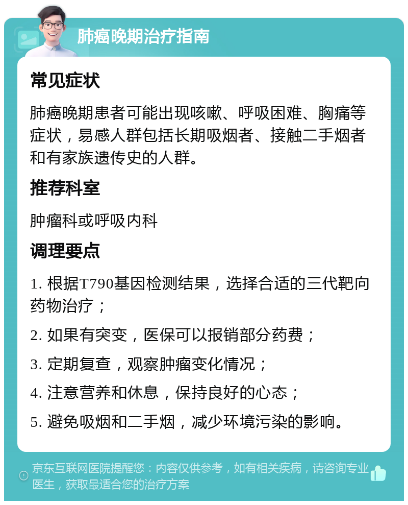 肺癌晚期治疗指南 常见症状 肺癌晚期患者可能出现咳嗽、呼吸困难、胸痛等症状，易感人群包括长期吸烟者、接触二手烟者和有家族遗传史的人群。 推荐科室 肿瘤科或呼吸内科 调理要点 1. 根据T790基因检测结果，选择合适的三代靶向药物治疗； 2. 如果有突变，医保可以报销部分药费； 3. 定期复查，观察肿瘤变化情况； 4. 注意营养和休息，保持良好的心态； 5. 避免吸烟和二手烟，减少环境污染的影响。